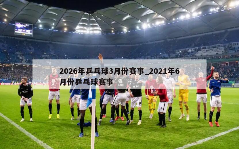 2026年乒乓球3月份赛事_2021年6月份乒乓球赛事