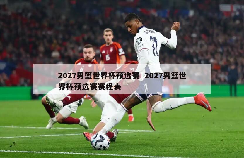 2027男篮世界杯预选赛_2027男篮世界杯预选赛赛程表