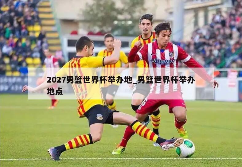 2027男篮世界杯举办地_男篮世界杯举办地点