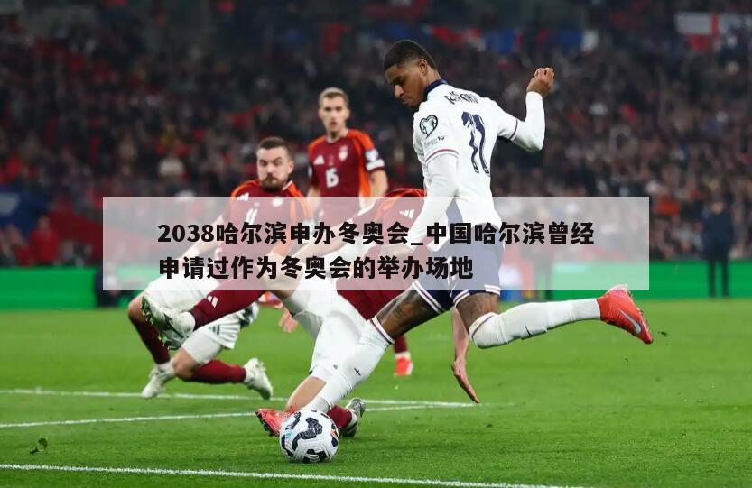 2038哈尔滨申办冬奥会_中国哈尔滨曾经申请过作为冬奥会的举办场地