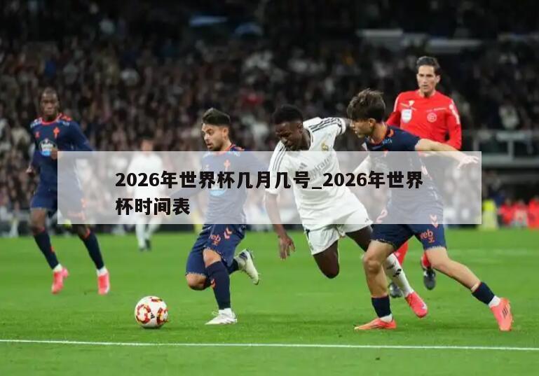 2026年世界杯几月几号_2026年世界杯时间表