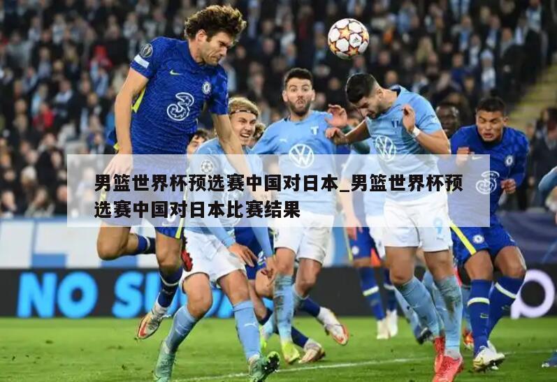 男篮世界杯预选赛中国对日本_男篮世界杯预选赛中国对日本比赛结果