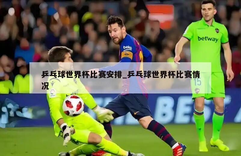 乒乓球世界杯比赛安排_乒乓球世界杯比赛情况