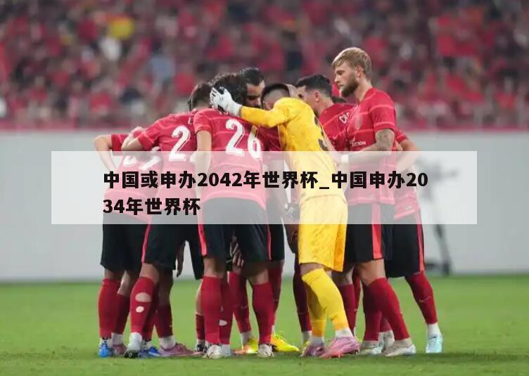 中国或申办2042年世界杯_中国申办2034年世界杯