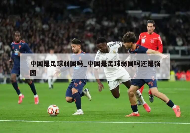 中国是足球弱国吗_中国是足球弱国吗还是强国