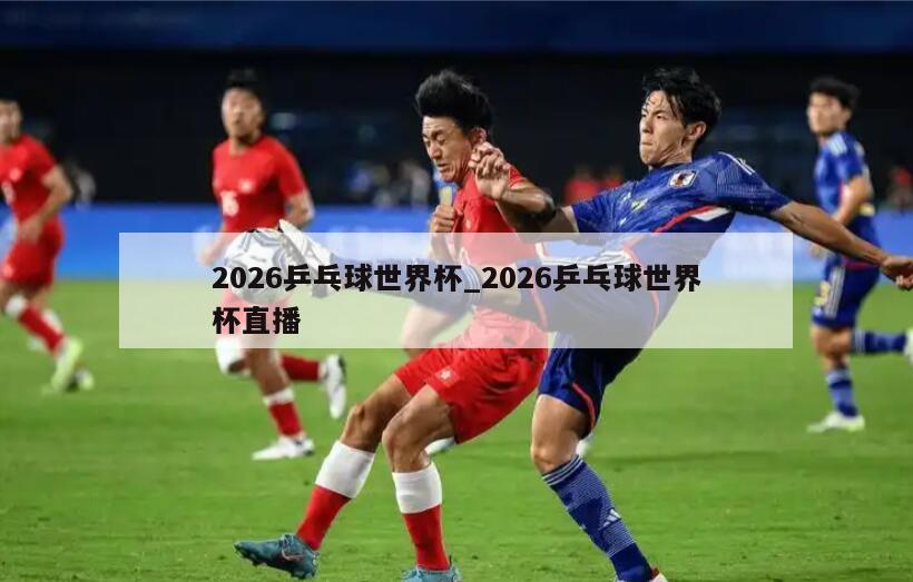 2026乒乓球世界杯_2026乒乓球世界杯直播