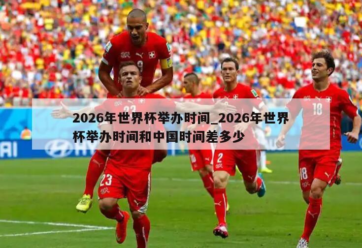 2026年世界杯举办时间_2026年世界杯举办时间和中国时间差多少