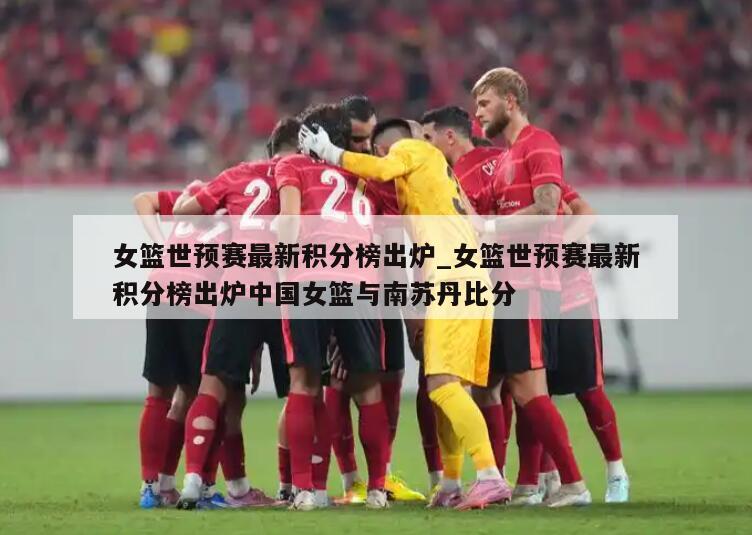 女篮世预赛最新积分榜出炉_女篮世预赛最新积分榜出炉中国女篮与南苏丹比分
