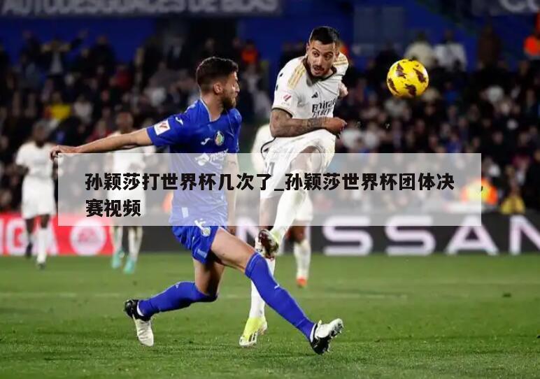 孙颖莎打世界杯几次了_孙颖莎世界杯团体决赛视频