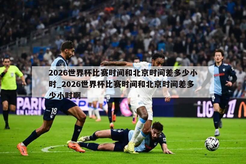 2026世界杯比赛时间和北京时间差多少小时_2026世界杯比赛时间和北京时间差多少小时啊