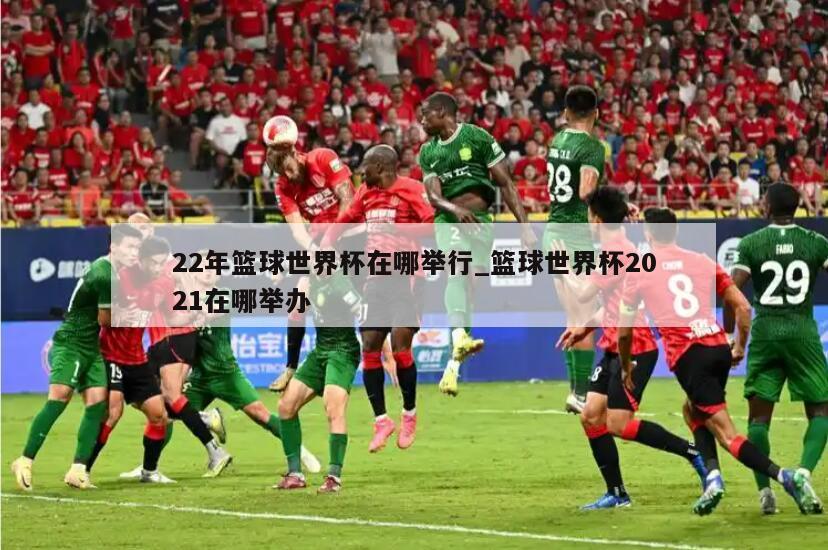 22年篮球世界杯在哪举行_篮球世界杯2021在哪举办