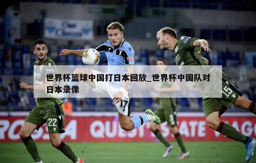 世界杯篮球中国打日本回放_世界杯中国队对日本录像
