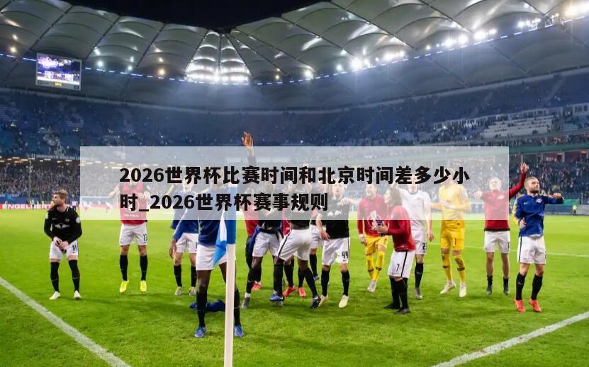2026世界杯比赛时间和北京时间差多少小时_2026世界杯赛事规则