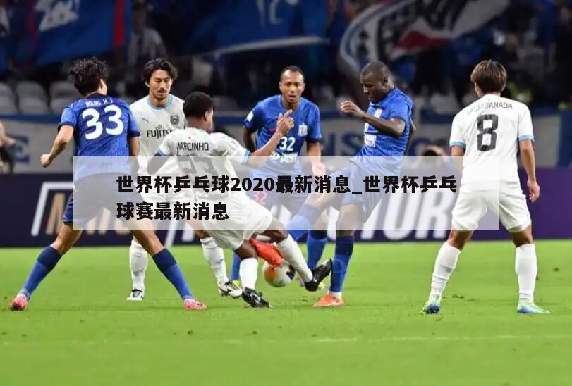 世界杯乒乓球2020最新消息_世界杯乒乓球赛最新消息