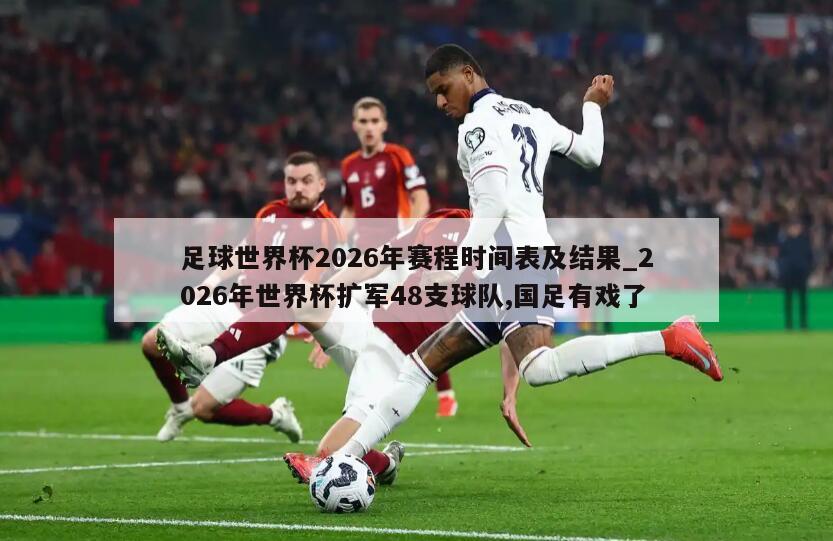 足球世界杯2026年赛程时间表及结果_2026年世界杯扩军48支球队,国足有戏了