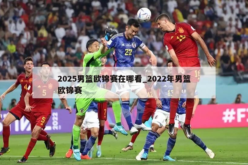 2025男篮欧锦赛在哪看_2022年男篮欧锦赛