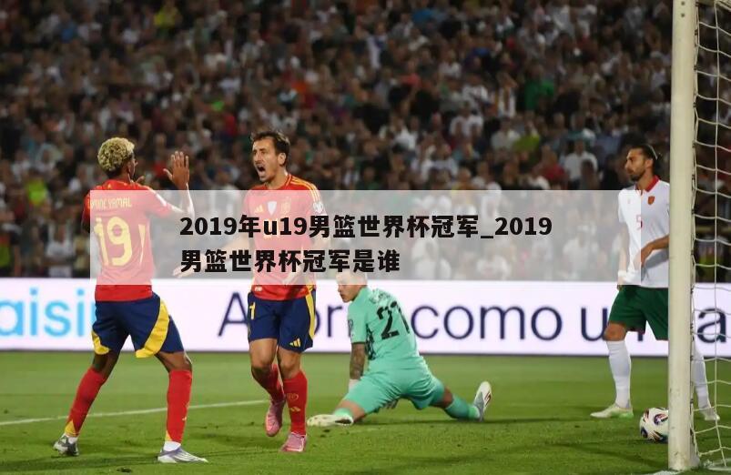 2019年u19男篮世界杯冠军_2019男篮世界杯冠军是谁