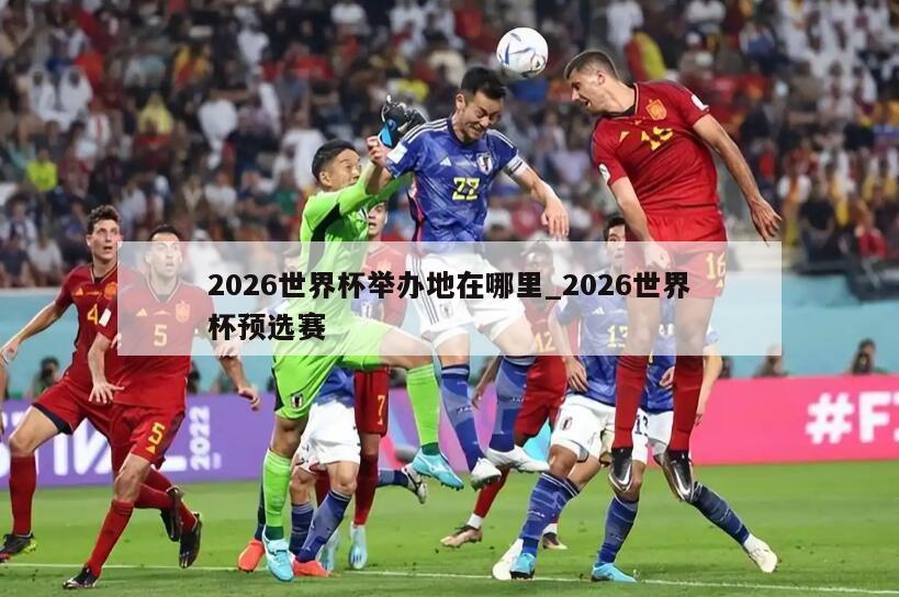 2026世界杯举办地在哪里_2026世界杯预选赛