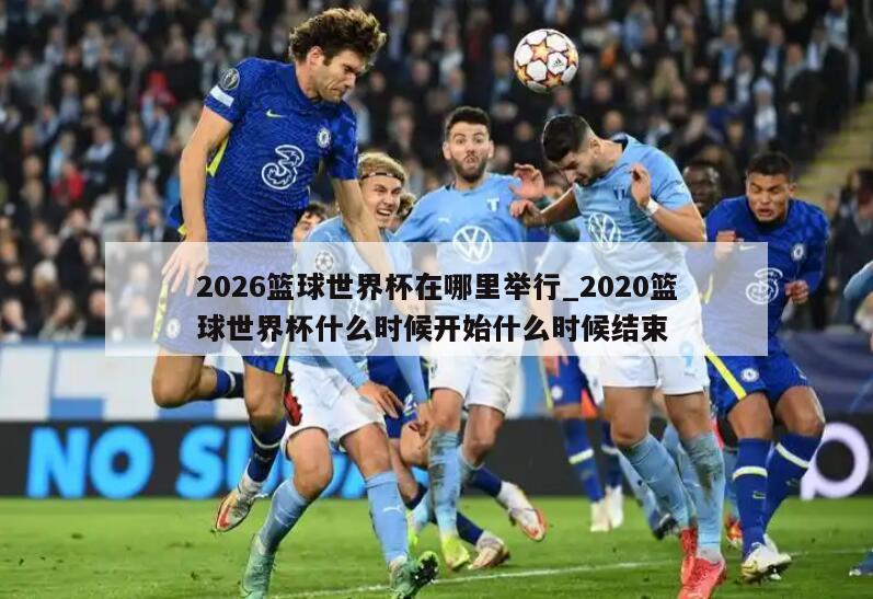 2026篮球世界杯在哪里举行_2020篮球世界杯什么时候开始什么时候结束