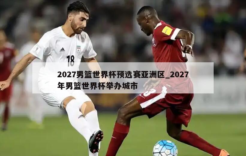2027男篮世界杯预选赛亚洲区_2027年男篮世界杯举办城市