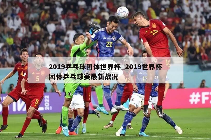 2019乒乓球团体世界杯_2019世界杯团体乒乓球赛最新战况