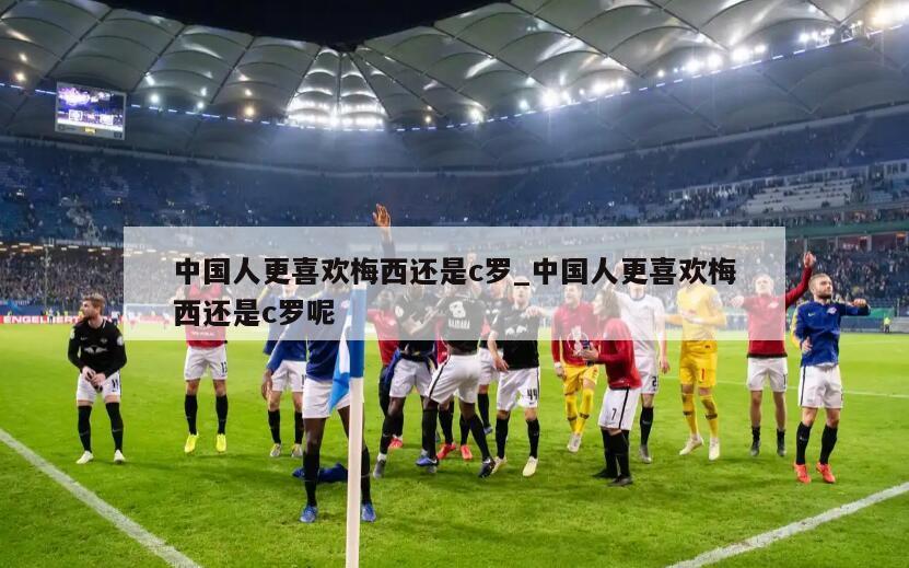 中国人更喜欢梅西还是c罗_中国人更喜欢梅西还是c罗呢