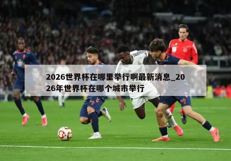 2026世界杯在哪里举行啊最新消息_2026年世界杯在哪个城市举行