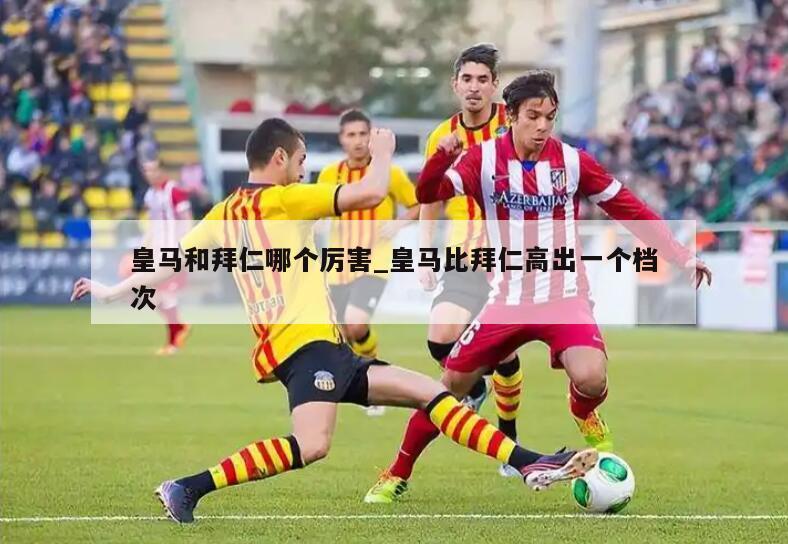 皇马和拜仁哪个厉害_皇马比拜仁高出一个档次