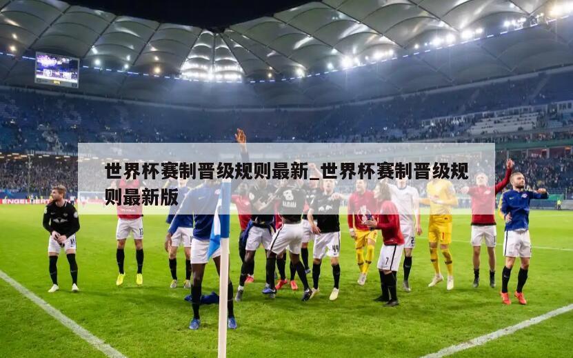 世界杯赛制晋级规则最新_世界杯赛制晋级规则最新版