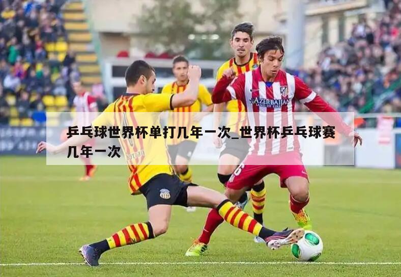 乒乓球世界杯单打几年一次_世界杯乒乓球赛几年一次