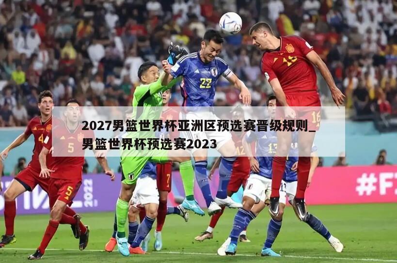 2027男篮世界杯亚洲区预选赛晋级规则_男篮世界杯预选赛2023