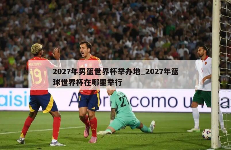 2027年男篮世界杯举办地_2027年篮球世界杯在哪里举行