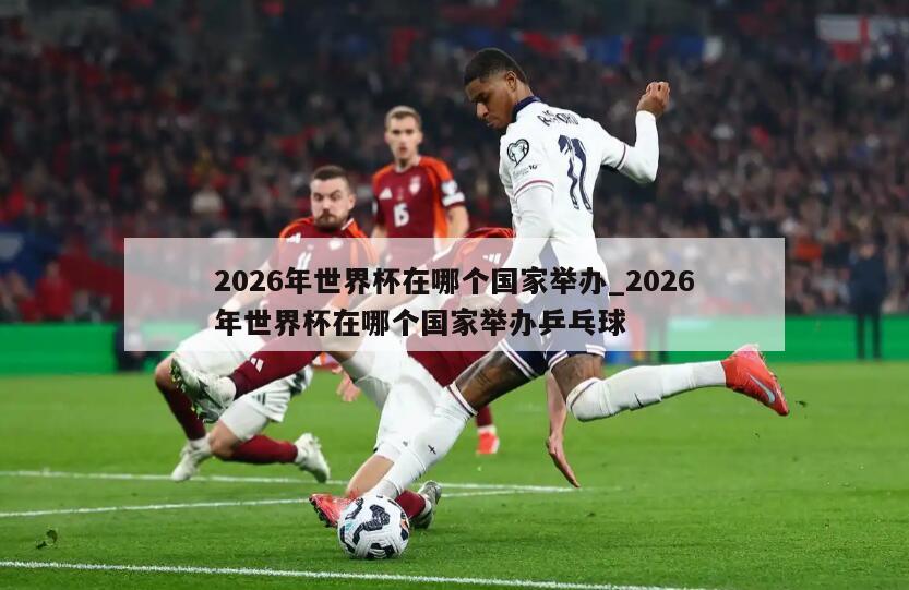 2026年世界杯在哪个国家举办_2026年世界杯在哪个国家举办乒乓球