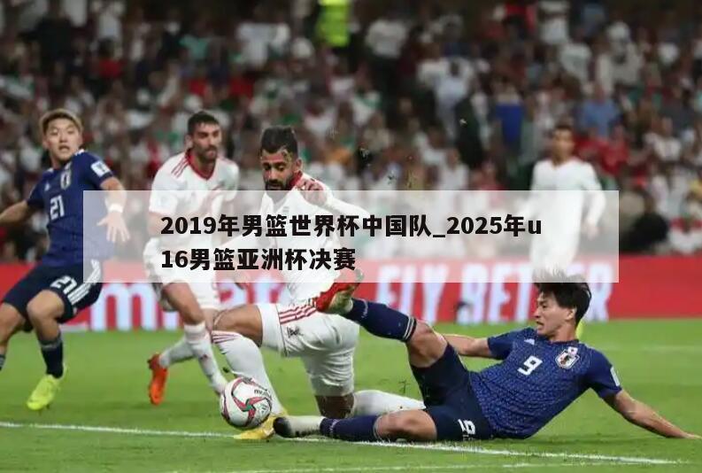 2019年男篮世界杯中国队_2025年u16男篮亚洲杯决赛