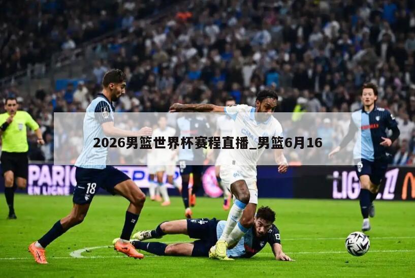 2026男篮世界杯赛程直播_男篮6月16