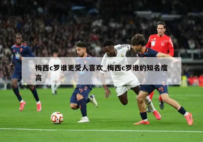 梅西c罗谁更受人喜欢_梅西c罗谁的知名度高